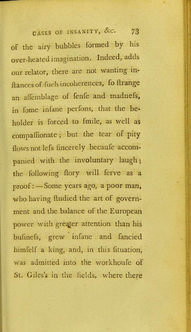 I CASES OF INSANITY, &C. 73 of the airy bubbles formed by his over-heated imagination. Indeed, adds our relator, there are not wanting in- ftances of fuch mcoheiences, fo ft range an aftemblage of fenfe and madnefs, in fome in fane perfons, that the be- holder is forced to fmile, as well as compaftionate ; but the tear of pity flows not lefs fincerely becaufe accom- panied with the involuntary laugh; the following ftory will ferve as a proof:—Some years ago, a poor man, who having ftudied the art of govern- ment and the balance of the European power with greyer attention than his % bufinefs, grew infane and fancied himfelf a king, and, in this fituation, was admitted into the workhoufe of St. Giles’s in the fields, where there