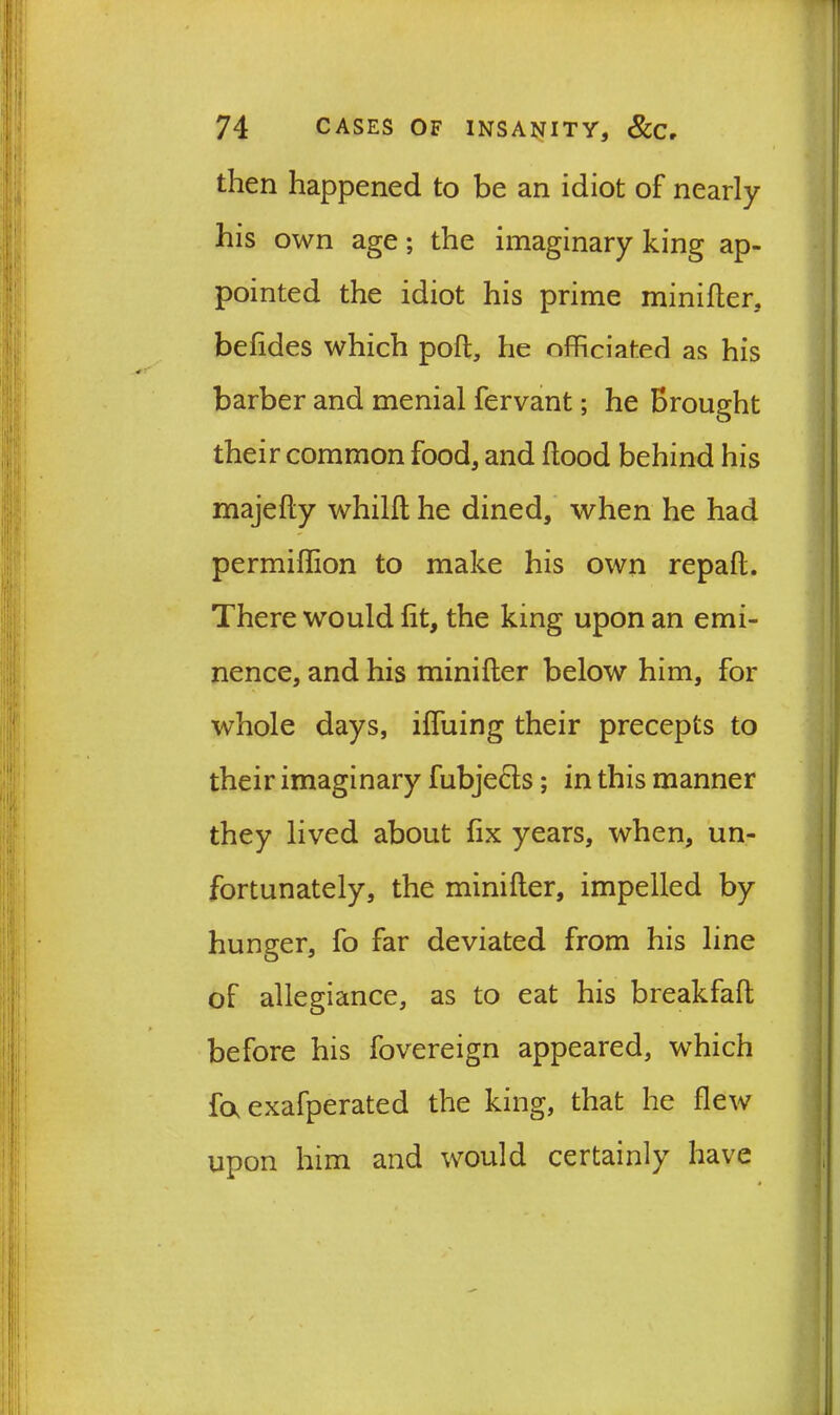 then happened to be an idiot of nearly his own age; the imaginary king ap- pointed the idiot his prime minifter, belides which poll, he officiated as his barber and menial fervant; he Brought their common food, and flood behind his majefly whilfl he dined, when he had permiffion to make his own repaft. There would fit, the king upon an emi- nence, and his minifter below him, for whole days, iffuing their precepts to their imaginary fubje&s; in this manner they lived about fix years, when, un- fortunately, the minifter, impelled by hunger, fo far deviated from his line of allegiance, as to eat his breakfaft before his fovereign appeared, which fa exafperated the king, that he flew upon him and would certainly have