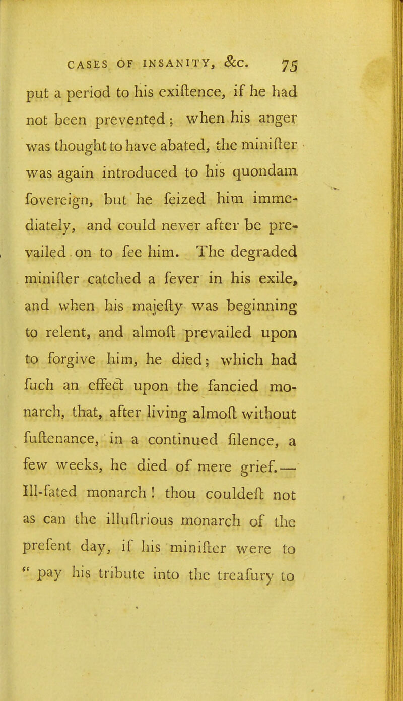 put a period to his exigence, if he had not been prevented ; when his anger was thought to have abated, the minifler was again introduced to his quondam fovereign, but he feized him imme- diately, and could never after be pre- vailed on to fee him. The degraded minifler catched a fever in his exile, and when his majefly was beginning to relent, and almoft prevailed upon to forgive him, he died; which had fuch an effed upon the fancied mo- narch, that, after living almofl without fuflenance, in a continued filence, a few weeks, he died of mere grief.— Ill-fated monarch ! thou couldeft not as can the illuflrious monarch of the prefent day, if Ins minifler were to “ pay his tribute into the treafury to !