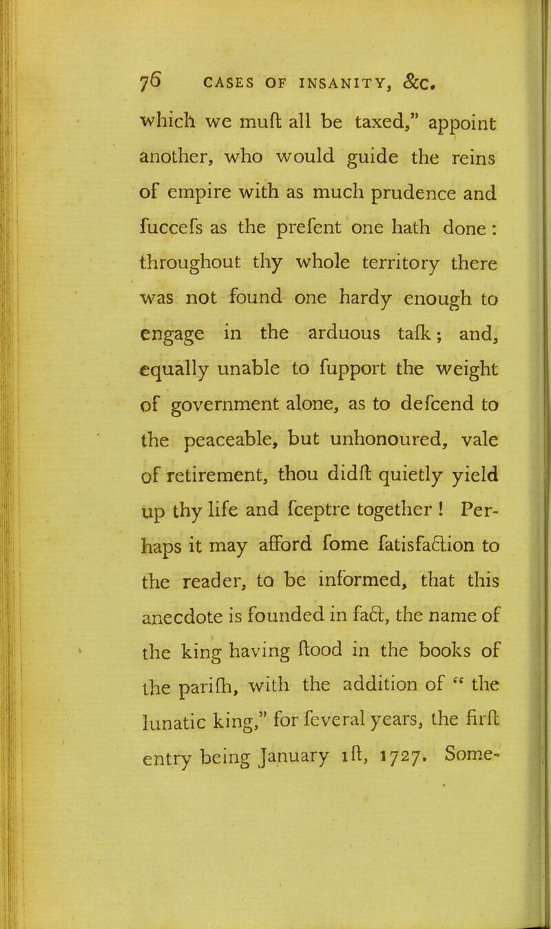 which we muft all be taxed,” appoint another, who would guide the reins of empire with as much prudence and fuccefs as the prefent one hath done: throughout thy whole territory there was not found one hardy enough to r , • engage in the arduous talk; and, equally unable to fupport the weight of government alone, as to defcend to the peaceable, but unhonoured, vale of retirement, thou didft quietly yield up thy life and fceptre together ! Per- haps it may afford fome fatisfa&ion to the reader, to be informed, that this anecdote is founded in fact, the name of the king having flood in the books of the parifh, with the addition of cc the lunatic king,” for feveral years, the firll entry being January id, 1727. Some-