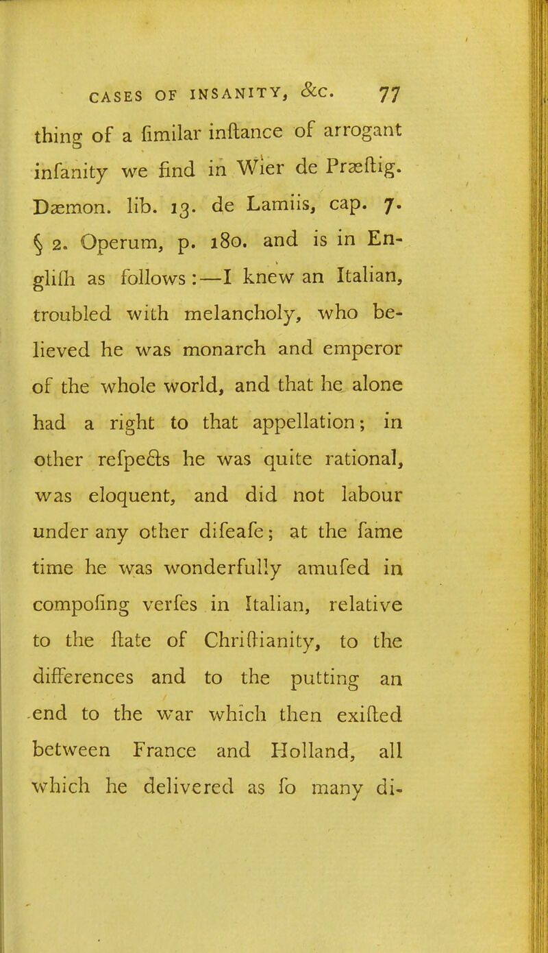 thing of a fimilar inflance of anogant infanity we find in Wier de Prasftig. Daemon, lib. 13. de Lamiis, cap. 7. § 2. Operum, p. 180. and is in En- glfih as follows:—I knew an Italian, troubled with melancholy, who be- lieved he was monarch and emperor of the whole world, and that he alone had a right to that appellation; in other refpe&s he was quite rational, was eloquent, and did not labour under any other difeafe; at the fame time he was wonderfully amufed in compofing verfes in Italian, relative to the Hate of Chriftianity, to the differences and to the putting an -end to the war which then exifled between France and Holland, all which he delivered as fo many di-