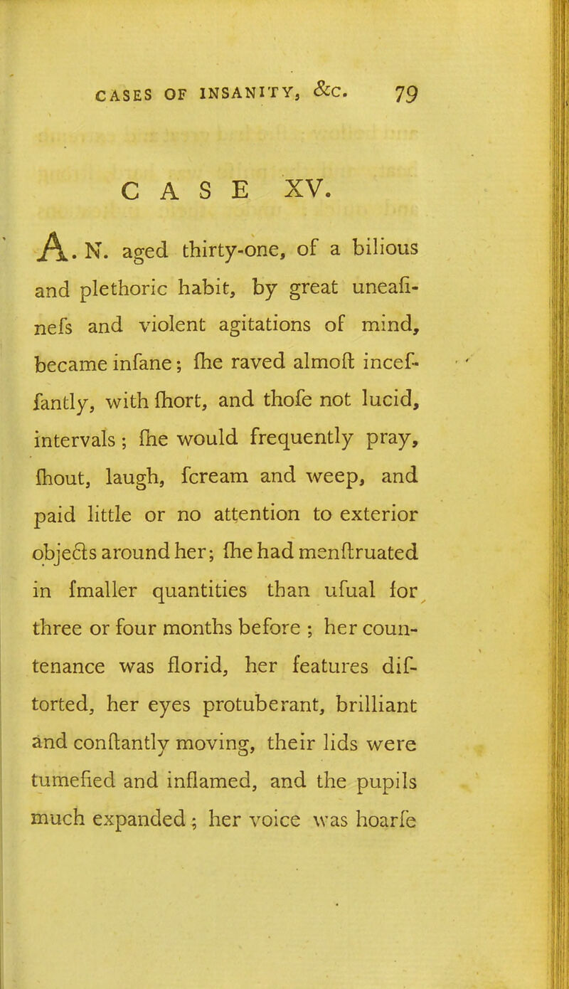 CASE XV. A . N. aged thirty-one, of a bilious and plethoric habit, by great uneafi- nefs and violent agitations oF mind, became infane; fhe raved almoft incef- fantly, with fhort, and thofe not lucid, intervals ; fne would frequently pray, fhout, laugh, fcream and weep, and paid little or no attention to exterior obje&s around her; (he had menftruated in fmaller quantities than ufual lor three or four months before ; her coun- tenance was florid, her features dis- torted, her eyes protuberant, brilliant and conlfantly moving, their lids were tumefied and inflamed, and the pupils much expanded; her voice was hoarfe