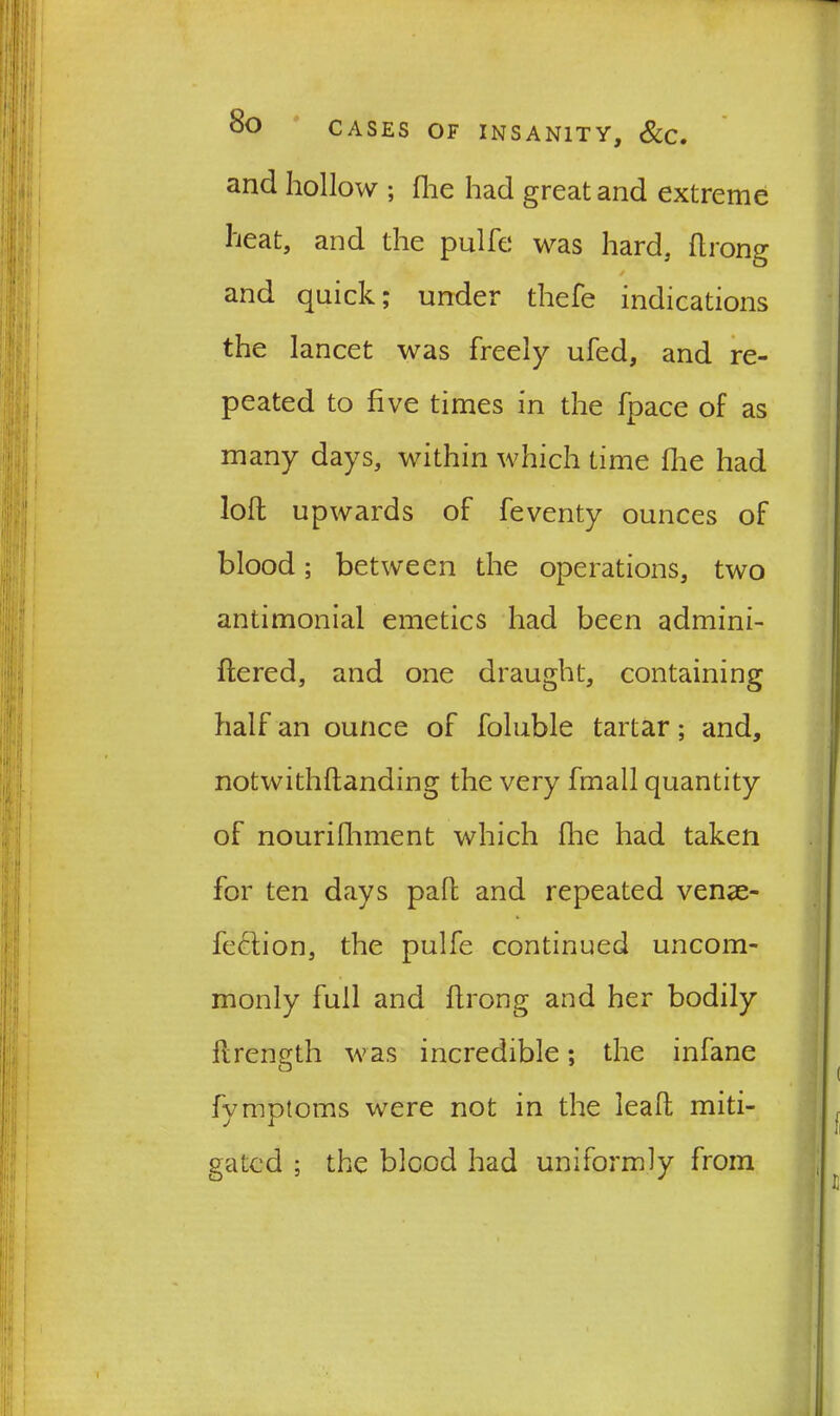 and hollow ; fhe had great and extreme heat, and the pulfe was hard, ftrong and quick; under thefe indications the lancet was freely ufed, and re- peated to five times in the fpace of as many days, within which time fhe had loll upwards of feventy ounces of blood; between the operations, two antimonial emetics had been admini- flered, and one draught, containing half an ounce of foluble tartar; and, notwithflanding the very fmall quantity of nourilhment which floe had taken for ten days pah and repeated venae- fedtion, the pulfe continued uncom- monly full and hrong and her bodily flrength was incredible; the infane fymptoms were not in the leah miti- gated ; the blood had uniformly from