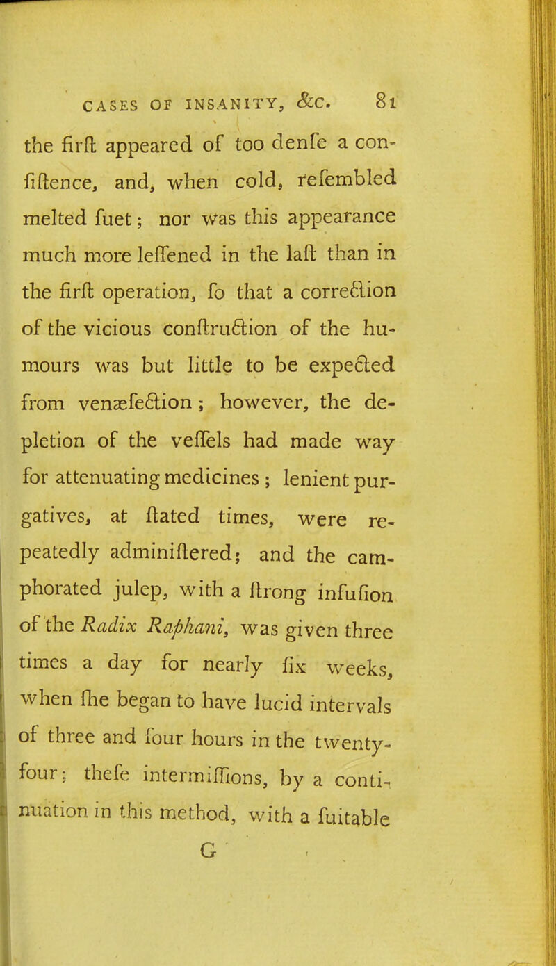 . * \ ' the fird appeared of too denfe a con- fidence, and, when cold, refembled melted fuet; nor was this appearance much more leffened in the lad than in the fird operation, fo that a correction of the vicious condruftion of the hu- mours was but little to be expected from venasfeCtion; however, the de- pletion of the veflels had made way for attenuating medicines ; lenient pur- gatives, at dated times, were re- peatedly adminidered; and the cam- phorated julep, with a drong infufion of the Radix Raphani, was given three times a day for nearly fix weeks, when die began to have lucid intervals of three and four hours in the twenty- four; thefe intermidions, by a conti- nuation in this method, with a fuitable G