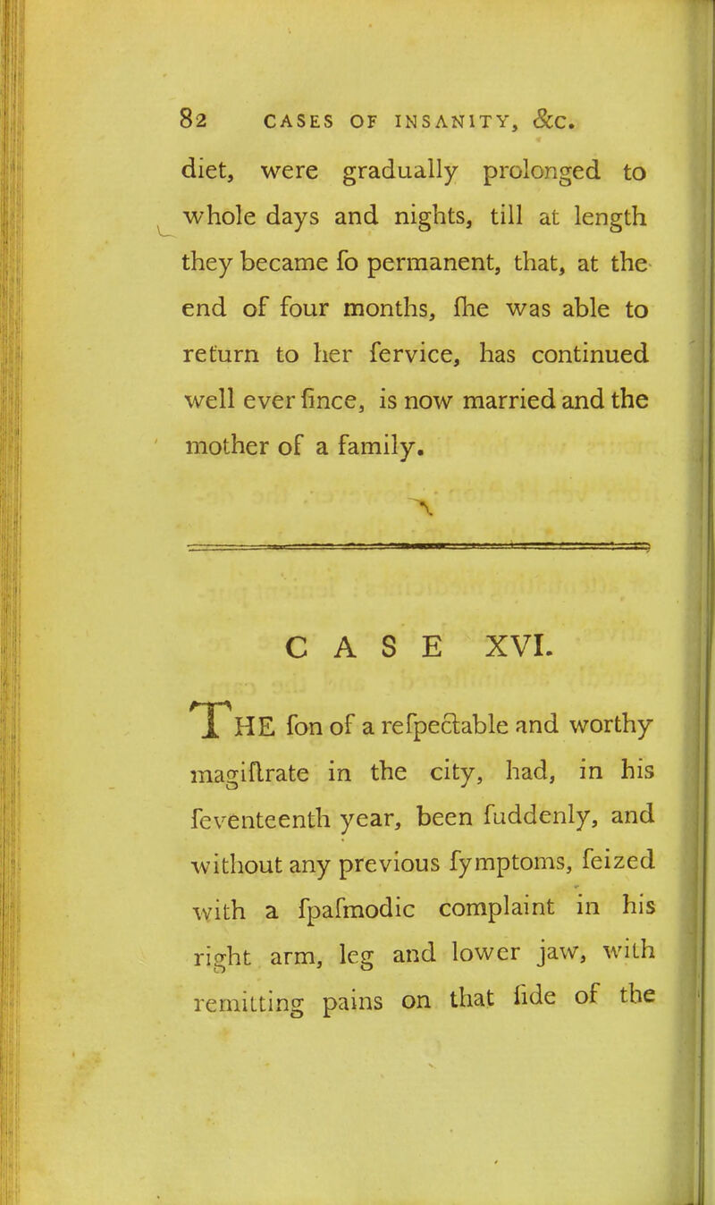 diet, were gradually prolonged to whole days and nights, till at length they became fo permanent, that, at the end of four months, fhe was able to return to her fervice, has continued well ever fince, is now married and the mother of a family. A CASE XVI. i HE fon of a refpeclable and worthy magiflrate in the city, had, in his feventeenth year, been fuddenly, and without any previous fymptoms, feized with a fpafmodic complaint in his right arm, leg and lower jaw, with remitting pains on that hde oi the