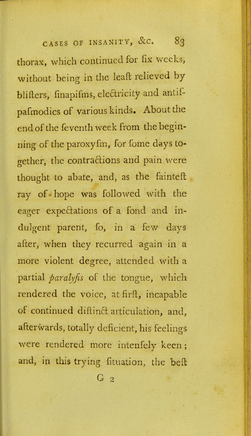 thorax, which continued for fix weeks, without being in the lead relieved by bliders, finapifras, electricity and antil- pafmodics of various kinds. About the end of the feventh week from the begin- ning of the paroxyfm, for fome days to- gether, the contractions and pain were thought to abate, and, as the fainted ray of hope was followed with the eager expectations of a fond and in- dulgent parent, fo, in a few days after, when they recurred again in a i more violent degree, attended with a partial paralyfis oF the tongue, which rendered the voice, atfirft, incapable of continued didinCt articulation, and, afterwards, totally deficient, his feelings ^ \ were rendered more intenfely keen ; and, in this trying fituation, the belt