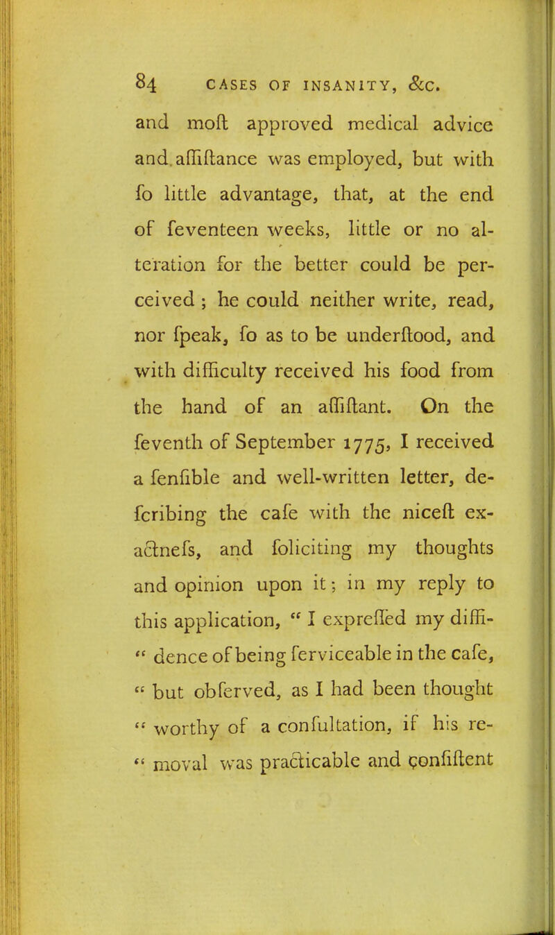 and mofl approved medical advice and, affiffimee was employed, but with fo little advantage, that, at the end of feventeen weeks, little or no al- * teration for the better could be per- ceived ; he could neither write, read, nor fpeak, fo as to be underftood, and with difficulty received his food from the hand of an affiftant. On the feventh of September 1775, I received a fenfible and well-written letter, de- feribing the cafe with the niceft ex- actnefs, and foliciting my thoughts and opinion upon it; in my reply to this application, “ I exprefled my diffi- “ dence of being ferviceable in the cafe, « but obferved, as I had been thought “ worthy of a confutation, if his re- “ moval was practicable and qonliftent