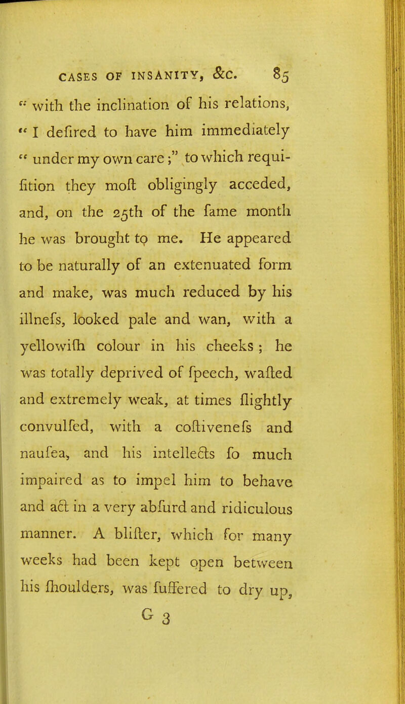 e: with the inclination of his relations,  I defired to have him immediately ff under my own care to which requi- fition they moll obligingly acceded, and, on the 25th of the fame month he was brought to me. He appeared to be naturally of an extenuated form and make, was much reduced by his illnefs, looked pale and wan, with a yellowifh colour in his cheeks; he was totally deprived of fpeech, wafted and extremely weak, at times (lightly convulfed, with a coftivenefs and naufea, and his intelle£ts fo much impaired as to impel him to behave and act in a very abfurd and ridiculous manner. A blifter, which for many weeks had been kept open between his fhoulders, was fuffered to dry up, G 3