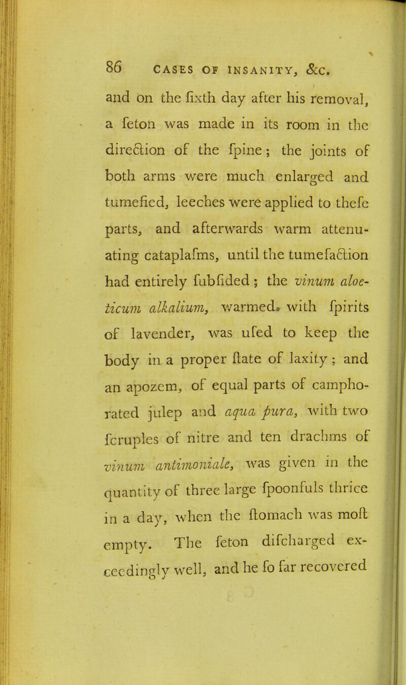 * t and on the fixth day after his removal, a feton was made in its room in the dire&ion of the fpine; the joints of both arms were much enlarged and tumefied, leeches were applied to thefe parts, and afterwards warm attenu- ating cataplafms, until the tumefaction had entirely fubfided ; the vinum aloe- ticum alkalium, warmed* with fpirits of lavender, was ufed to keep the body in a proper date of laxity ; and an apozem, of equal parts of campho- rated julep and aqua pur a, with two fcruples of nitre and ten drachms of vinum antimoniale, was given in the quantity of three large fpoonfuls thrice in a day, when the ftomach was moll empty. The feton difchaiged ex- ceedingly well, and he fo far recovered