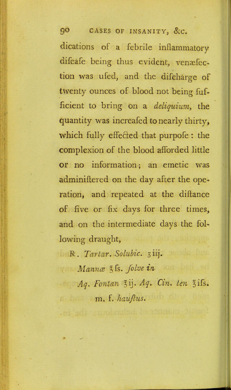 dications of a febrile inflammatory difeafe being thus evident, venaefec- tion was ufed, and the difeharge of twenty ounces of blood not being fuf- / % ficient to bring on a deliquium, the quantity was increafed to nearly thirty, which fully effe&ed that purpofe : the complexion of the blood afforded little or no information; an emetic was adminiflered on the day after the ope- ration, and repeated at the diftance of five or fix days for three times, and on the intermediate days the fol- lowing draught, R. Tartar. Soluble. 3 iij. Mannce ^fs. Jolve in Aq. Fontan l'\}. Aq. Cin. ten 3ifs- m. f. haujlus.