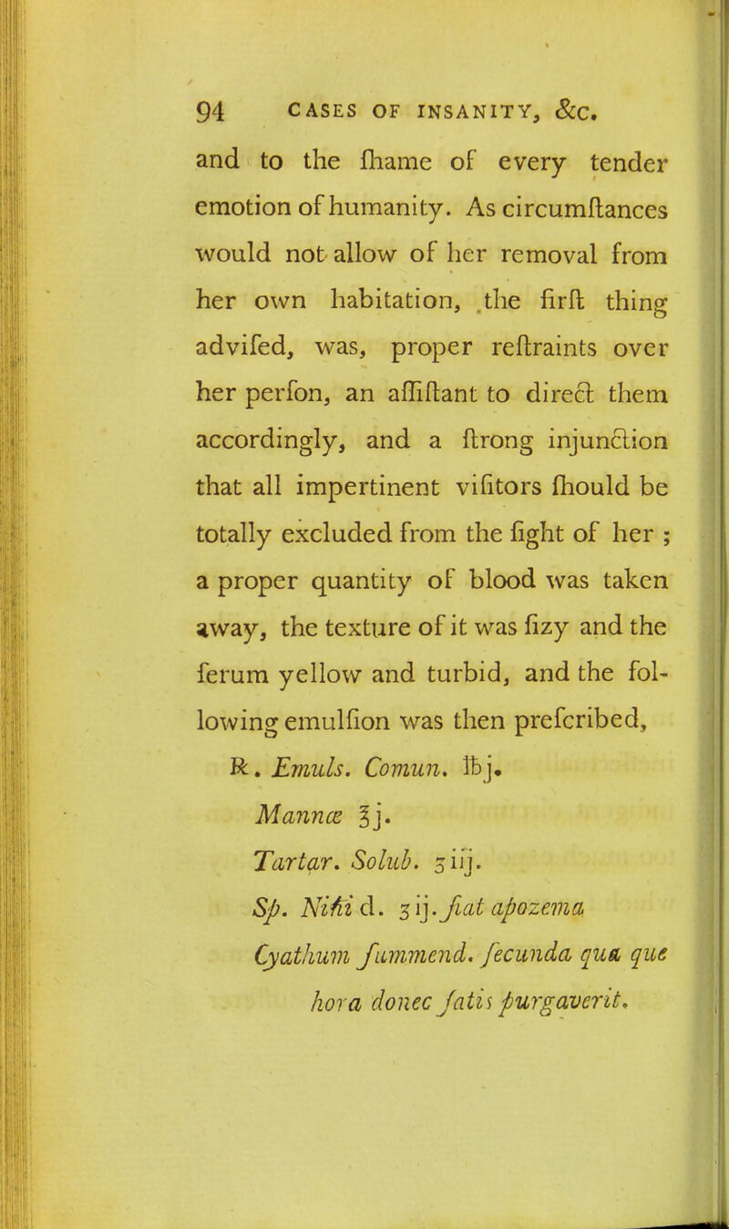 and to the fhame of every tender emotion of humanity. As circumftances would not allow of her removal from her own habitation, the firlt thing advifed, was, proper reftraints over her perfon, an afTihant to direct them accordingly, and a ftrong injunction that all impertinent vilitors fhould be totally excluded from the fight of her ; a proper quantity of blood was taken away, the texture of it was fizy and the ferum yellow and turbid, and the fol- lowing emulfion was then prefcribed, R. Emuls. Comun. If j. Manner: 3j. Tartar. Solub. 5 i ij. Sp. NiM d. 5 ij. fiat apozema, Cyathum fimmend. fecunda qua que kora donee fails purgaverit.