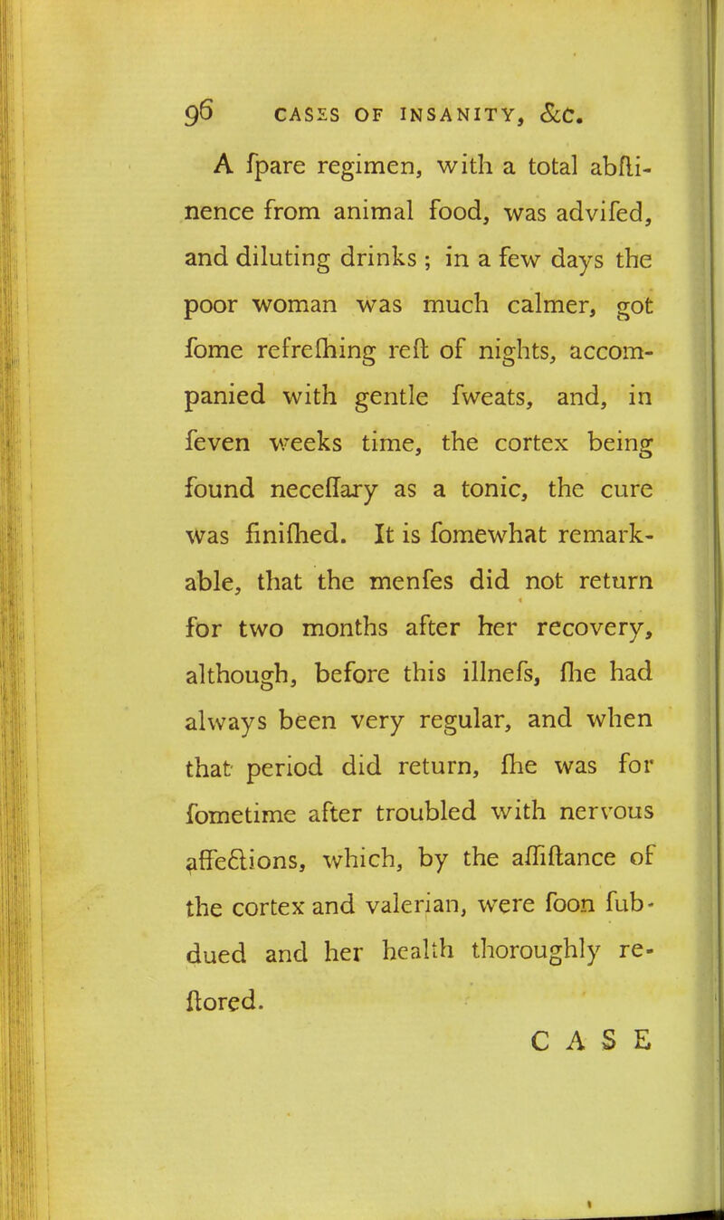 A fpare regimen, with a total abfti- nence from animal food, was advifed, and diluting drinks ; in a few days the poor woman was much calmer, got fome refrefhing reft of nights, accom- panied with gentle fweats, and, in feven weeks time, the cortex being found necellary as a tonic, the cure was finifhed. It is fomewhat remark- able, that the menfes did not return « for two months after her recovery, although, before this illnefs, fhe had always been very regular, and when that- period did return, fhe was for fometime after troubled with nervous ^ffe&ions, which, by the afftftance of the cortex and valerian, were foon fub* dued and her health thoroughly re- ftored.