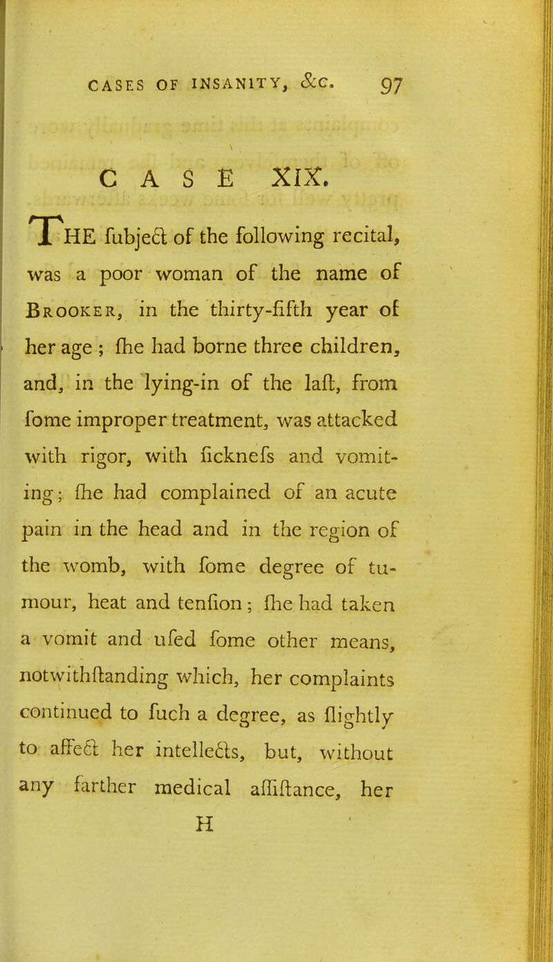 CASE XIX. 1 .* The fubjed of the following recital, was a poor woman of the name of Brooker, in the thirty-fifth year of her age ; (he had borne three children, and, in the lying-in of the laft, from fome improper treatment, was attacked with rigor, with ficknefs and vomit- ing; fhe had complained of an acute pain in the head and in the region of the womb, with fome degree of tu- mour, heat and tenfion ; fhe had taken a vomit and ufed fome other means, notwithftanding which, her complaints continued to fuch a degree, as (lightly to affe61 her intellects, but, without any farther medical aflifiance, her H