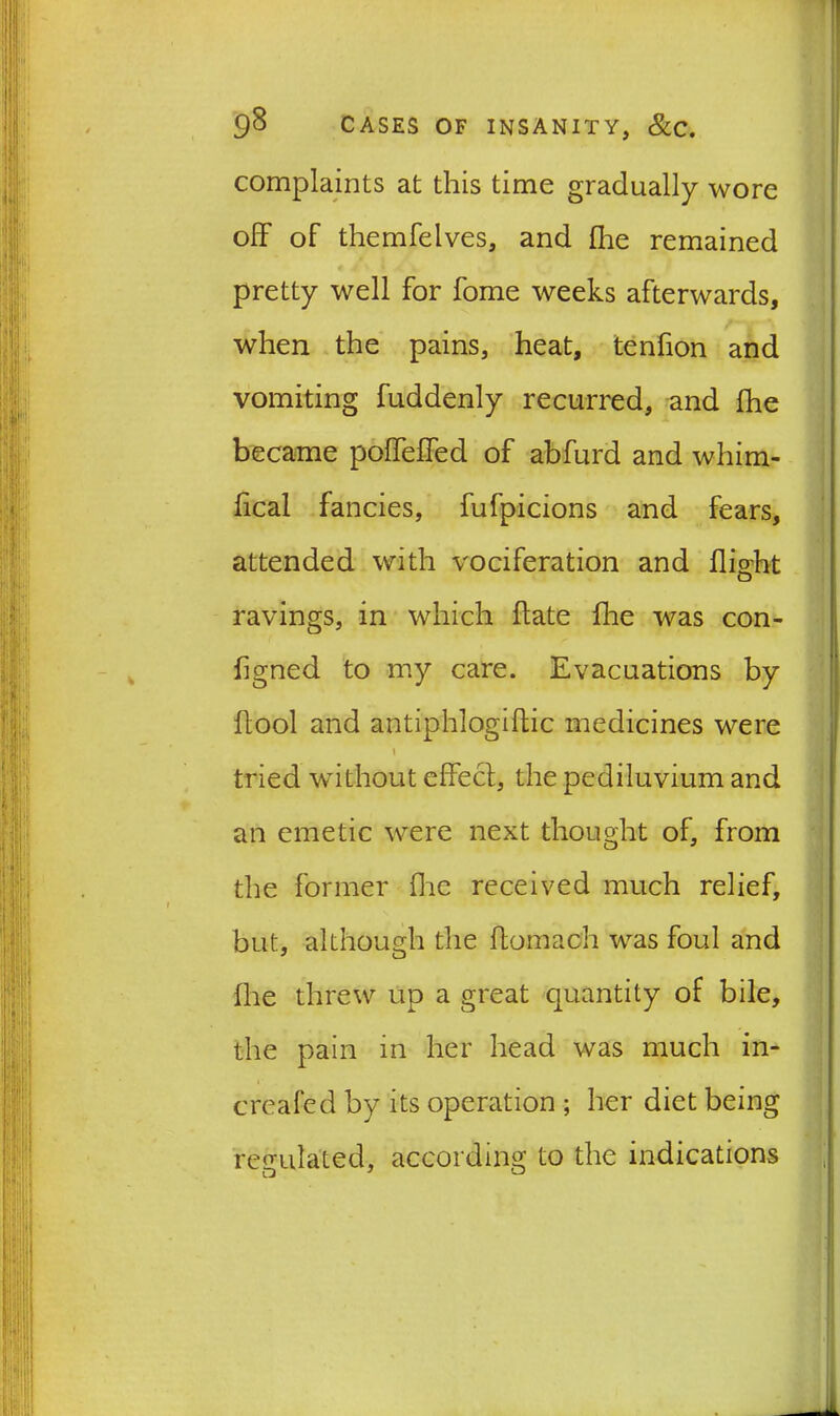 complaints at this time gradually wore off of themfeIves, and fhe remained pretty well for home weeks afterwards, when the pains, heat, tenfion and vomiting fuddenly recurred, and fhe became poffeffed of abfurd and whim- lical fancies, fufpicions and fears, attended with vociferation and flight ravings, in which flate fhe was con- flgned to my care. Evacuations by flool and antiphlogiflic medicines were 1 tried without effect, the pediluvium and an emetic were next thought of, from the former fine received much relief, but, although the ftomach was foul and fhe threw up a great quantity of bile, the pain in her head was much in- > created by its operation ; her diet being regulated, according to the indications