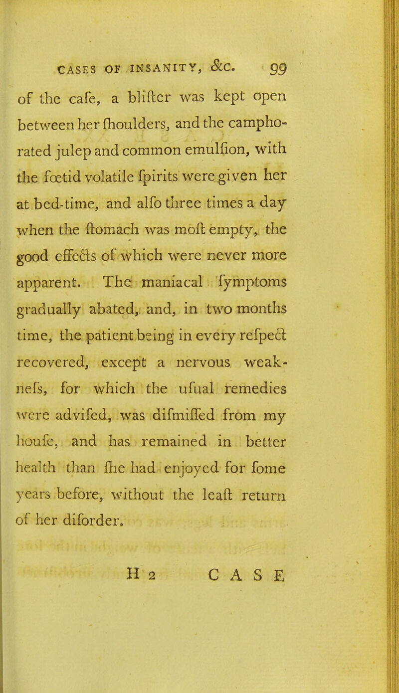 \ CASES OF INSANITY, &C. gg of the cafe, a blitter was kept open between her fhoulders, and the campho- rated julep and common emultton, with the foetid volatile fpirits were given her at bed-time, and alfo three times a day when the ftomach was moil empty, the good effects of which were never more apparent. The maniacal fymptoms gradually abated, and, in two months time, the patient being in every refpect recovered, except a nervous weak- nefs, for which the ufual remedies were advifed, was difmiffed from my houfe, and has remained in better health than {he had enjoyed for fome years before, without the leaft return of her diforder.
