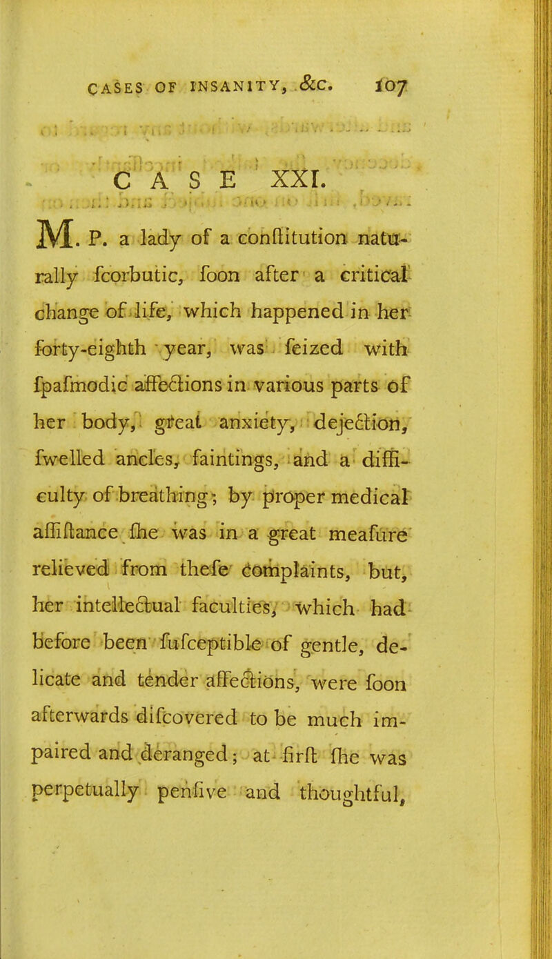 nrib 'if C A j i4i S E XXI. »(i«  n * ! i 214 ! ’ \j t L. * M.p. a lady of a conflitution natu- rally fcorbutic, foon after a critical change of life, which happened in her forty-eighth year, was feized with fpafmodic affections in various parts of her body, great anxiety, dejection, fwelled ancles, faintings, and a diffi- culty of breathing; by proper medical affiflance ffie was in a great meafure relieved from thefe Complaints, but, her intellectual faculties, which had before been fufceptible of gentle, de- licate and tender affections, were foon afterwards difcovered to be much im- paired and deranged; at fir ft file was perpetually pen-five and thoughtful.