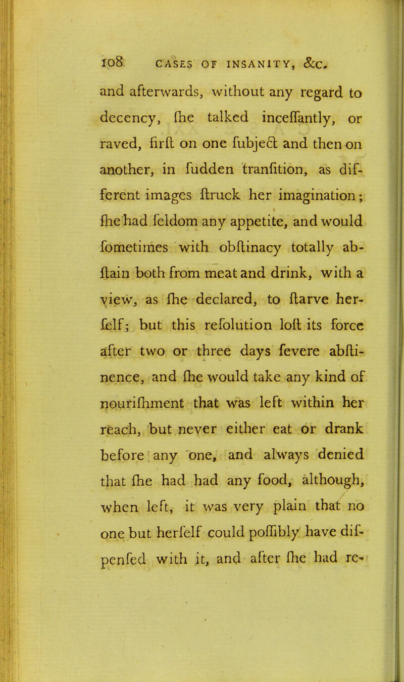 and afterwards, without any regard to decency, fhe talked inceffantly, or raved, firfh on one fubjecl and then on another, in hidden tranfition, as dif- ferent images itruck her imagination; » fhe had feldom any appetite, and would fometiines with obftinacy totally ab- ftain both from meat and drink, with a view, as fhe declared, to ftarve her- felf; but this refolution loft its force after two or three days fevere abfti- nence, and fhe would take any kind of nourifhment that was left within her reach, but never either eat or drank before any one, and always denied that fhe had had any food, although, when left, it was very plain that no one but herfelf could poftibly have dif- penfed with it, and after fhe had re-