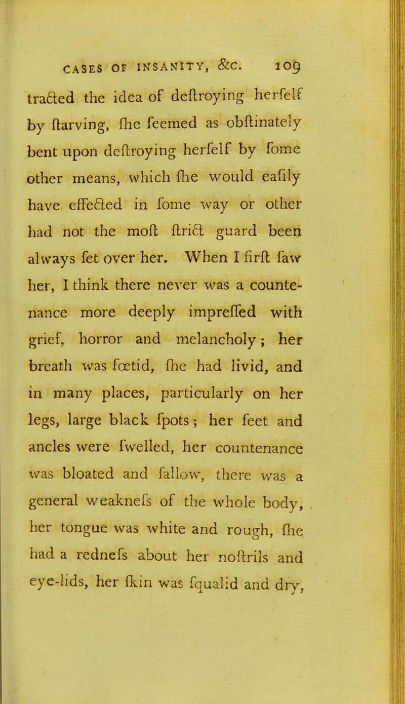 trafted the idea of dedroying herfelf by darving, flac feemed as obdinately bent upon dedroying herfelf by fome other means, which fhe would eafily have effefted in fome way or other had not the mod drift guard been always fet over her. When I fird faw her, I think there never was a counte- nance more deeply impreffed with grief, horror and melancholy; her breath was foetid, fhe had livid, and in many places, particularly on her legs, large black fpots; her feet and ancles were fwelled, her countenance was bloated and fallow, there was a general weaknefs of the whole body, her tongue was white and rough, die had a rednefs about her nodrils and eye-lids, her fkin was fqualid and dry,