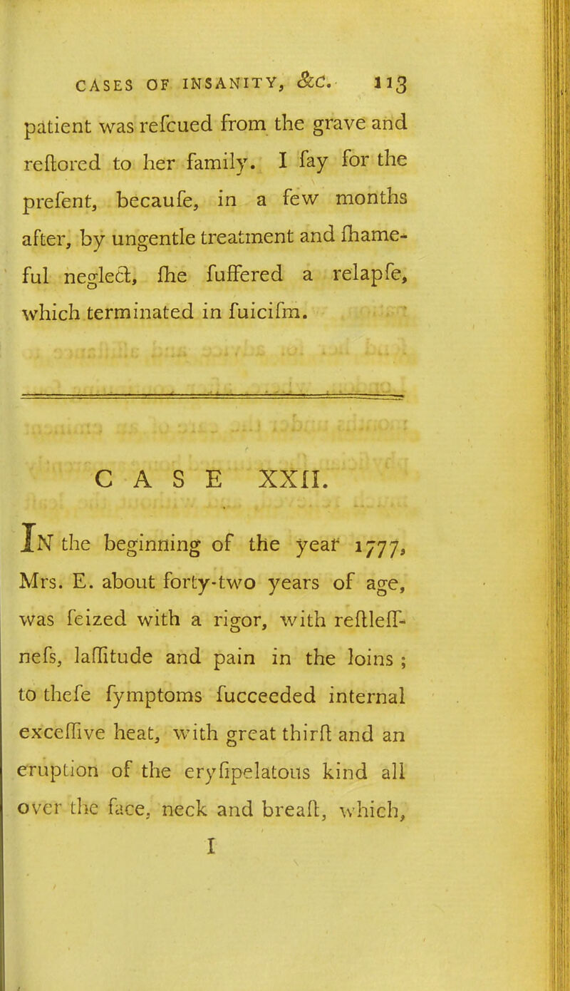 patient was refcued from the grave and reftored to her family. I fay for the prefent, becaufe, in a few months after, by ungentle treatment and fhame* ful neglect, fhe fuffered a relapfe, which terminated in fuicifm. — - -— —i j - .. ... ■ . f f CASE XXII. In the beginning of the year 1777, Mrs. E. about forty*two years of age, was feized with a rigor, with redleff- nefs, laflitude and pain in the loins ; to thefe fymptoms fucceeded internal excedive heat, with great third and an eruption of the erydpelatous kind all over the face, neck and bread, which, t I