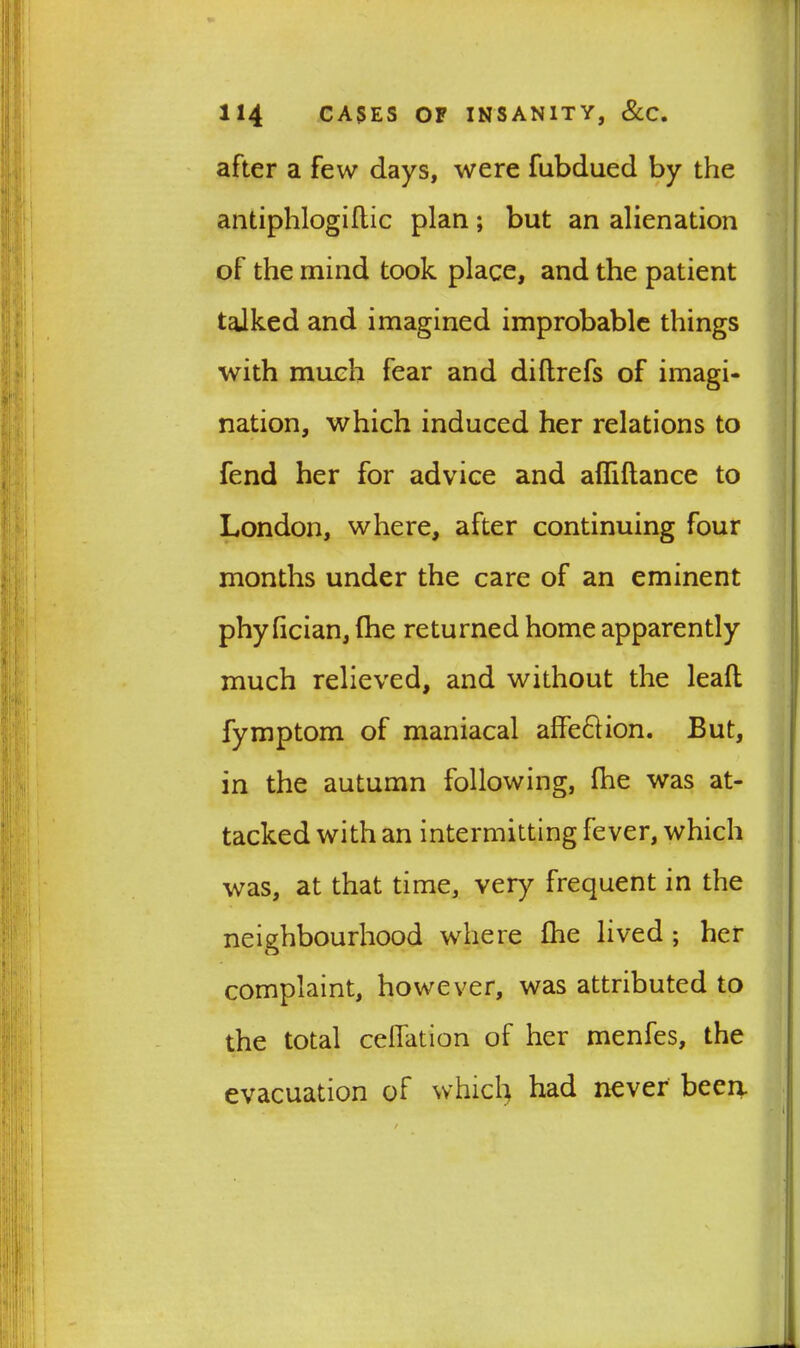 after a few days, were fubdued by the antiphlogiftic plan; but an alienation of the mind took place, and the patient talked and imagined improbable things with much fear and diflrefs of imagi- nation, which induced her relations to fend her for advice and afliftance to London, where, after continuing four months under the care of an eminent phy fician, (he returned home apparently much relieved, and without the lead fymptom of maniacal alfe&ion. But, in the autumn following, fhe was at- tacked with an intermitting fever, which was, at that time, very frequent in the neighbourhood where fhe lived ; her complaint, however, was attributed to the total celfation of her menfes, the evacuation of which had never been.