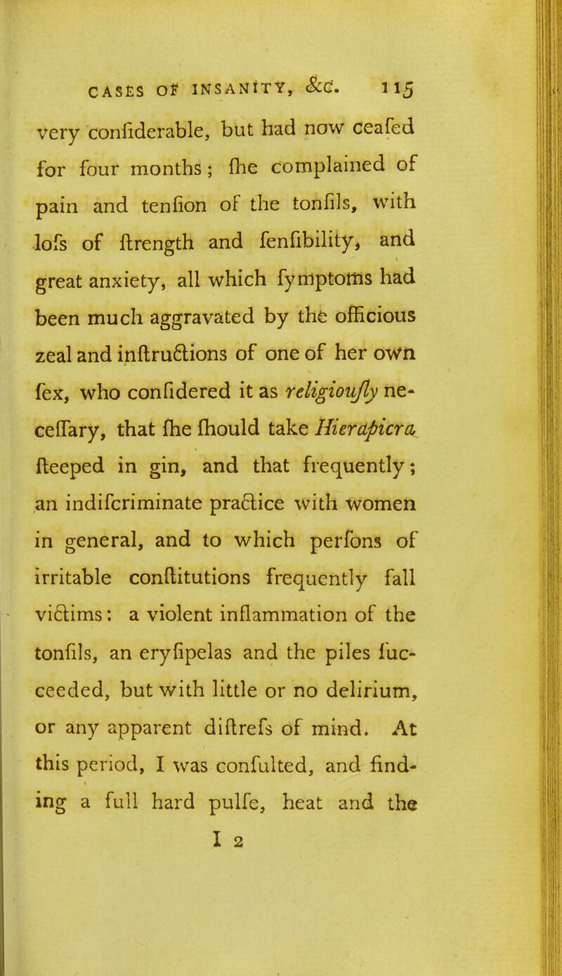 very confiderable, but had now ceafed for four months; fhe complained of pain and tenfion of the tonfils, with lofs of ftrength and fenfibility, and \ great anxiety, all which fyniptottis had been much aggravated by the officious zeal and inflru&ions of one of her own fex, who confidered it as religioufly ne- ceffary, that fhe fhould take Hierapicra fleeped in gin, and that frequently; an indifcriminate practice with women in general, and to which perfons of irritable conflitutions frequently fall vi&ims: a violent inflammation of the tonfils, an eryfipelas and the piles fuc- ceeded, but with little or no delirium, or any apparent diftrefs of mind. At this period, I was confulted, and find- ing a full hard pulfe, heat and the I 2