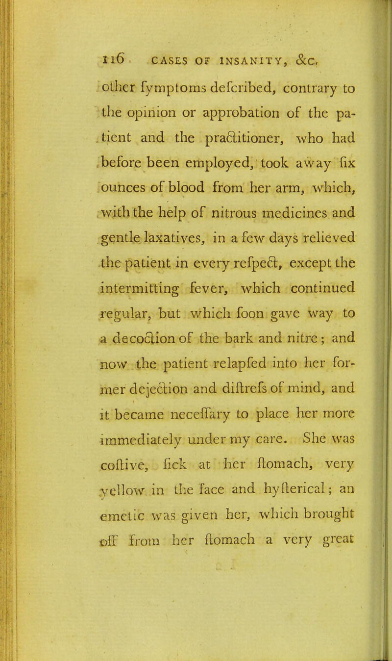 other fymptoms deferibed, contrary to the opinion or approbation of the pa- tient and the pra&itioner, who had before been employed, took away fix ounces of blood from her arm, which, with the help of nitrous medicines and gentle laxatives, in a few days relieved the patient in every refpect, except the intermitting fever, which continued regular, but which foon gave way to a decoction of the bark and nitre ; and now the patient relapfed into her for- mer dejection and diftrefs of mind, and i it became neceffary to place her more immediately under my care. She was coffive, Tick at her llomach, very yellow in the face and hyfterical; an emetic was given her, which brought off from her ffomach a very great