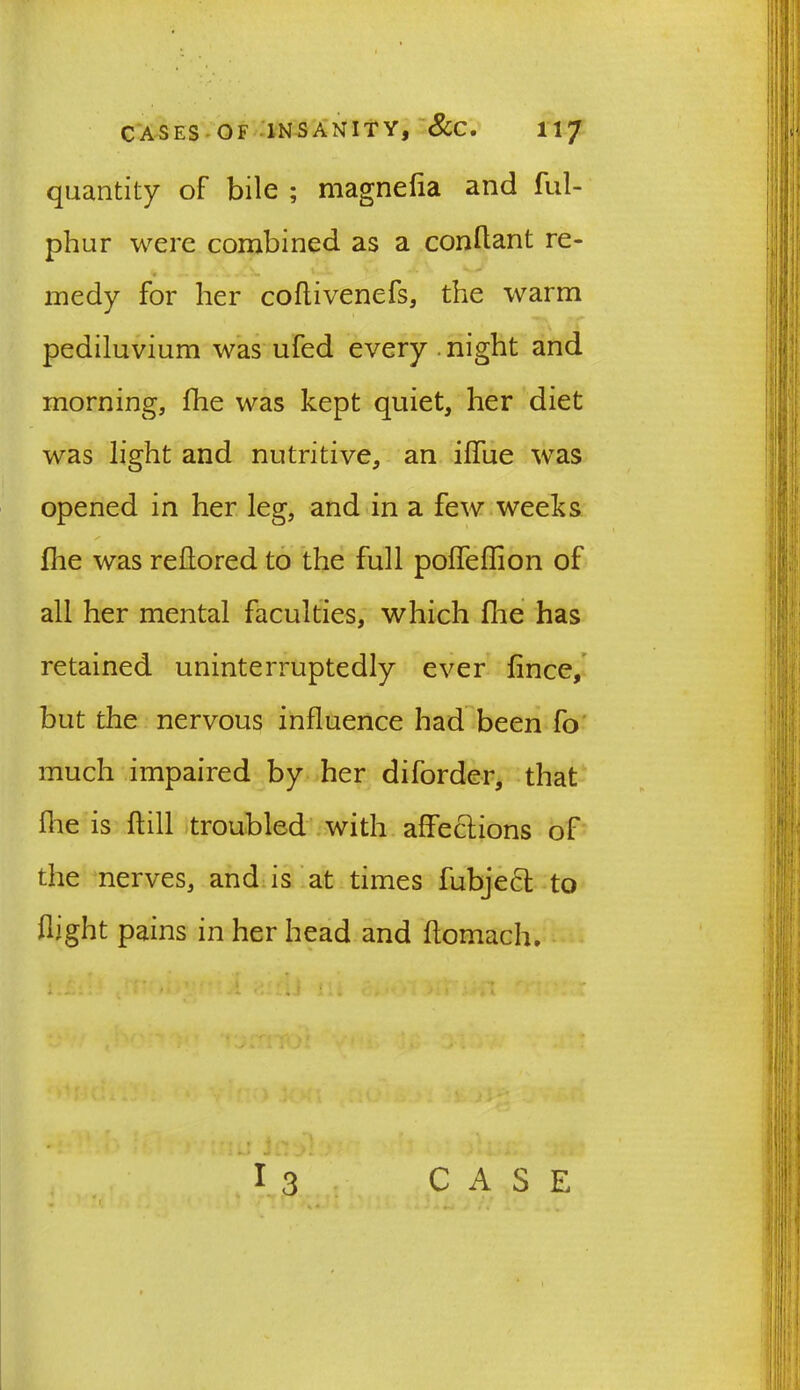 quantity of bile ; magnefia and ful- phur were combined as a conflant re- medy for her coflivenefs, the warm pediluvium was ufed every night and morning, fhe was kept quiet, her diet was light and nutritive, an ilfue was opened in her leg, and in a few weeks (lie was rehored to the full poffeflion of all her mental faculties, which fhe has retained uninterruptedly ever lince, but the nervous influence had been fo much impaired by her diforder, that Hie is hill troubled with affections of the nerves, and is at times fubject to flight pains in her head and ftomacfn