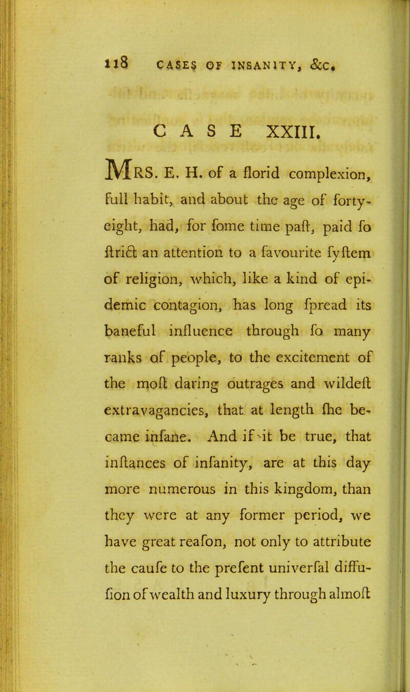 7 ll8 CASES OF INSANITY, &C, CASE XXIII. Mrs. e. h. of a florid complexion, full habit, and about the age of forty- eight, had, for fome time pah, paid fo ftri£l an attention to a favourite fyftem of religion, which, like a kind of epi- demic contagion, has long fpread its baneful influence through fo many ranks of people, to the excitement of the moil daring outrages and wildeft extravagancies, that at length fhe be- came infane. And if Nit be true, that inflances of infanity, are at this day more numerous in this kingdom, than they were at any former period, we have great reafon, not only to attribute the caufe to the prefent univerfal diffu- fion of wealth and luxury through almofl *