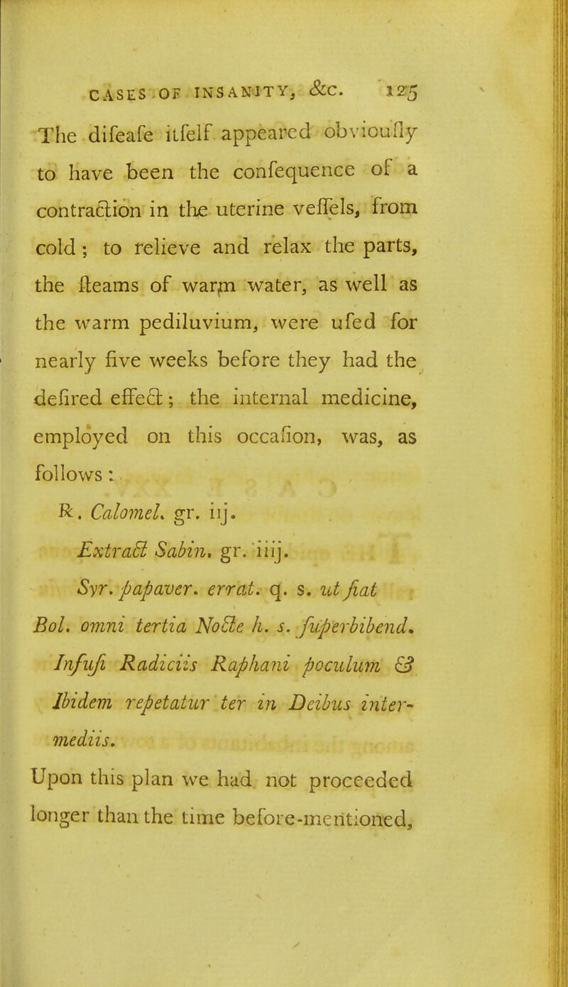 The difeafe itfelf appeared obvioufly to have been the confequence of a contraction in the uterine veflels, from cold ; to relieve and relax the parts, the fleams of warm water, as well as the warm pediluvium, were ufed for nearly five weeks before they had the defired effect; the internal medicine, employed on this occahon, was, as follows: R. Calomel. gr. iij. Extrad Sabin, gr. iiij. Syr. pap aver, errat. q. s. ut fiat \ Bol. omni tertia Node h. s. fuperbibend. Infufi Radiciis Raphani pcculum & Ibidem repetatur ter in Deibas inter- mediis. Upon this plan we had not proceeded ionger than the time before-mentioned.