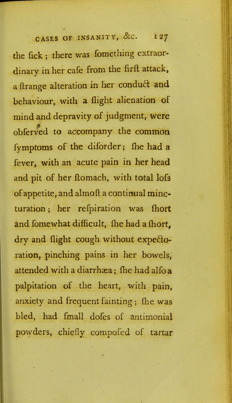 the Tick ; there was fomething extraor- dinary in her cafe from the fir ft attack, a ftrange alteration in her conduct and behaviour, with a flight alienation of mind and depravity of judgment, were obferved to accompany the common fymptoms of the diforder; (he had a fever, with an acute pain in her head and pit of her flomach, with total lofs of appetite, and almofl a continual mine- * turation; her refpiration was fhort and fomewhat difficult, ffie had a (hort, dry and flight cough without expedo- ration, pinching pains in her bowels, attended with a diarrhaea; fhe had alfoa palpitation of the heart, with pain, anxiety and frequent fainting; fhe was bled, had fmall dofes of antimonial powders, chiefly compofed of tartar