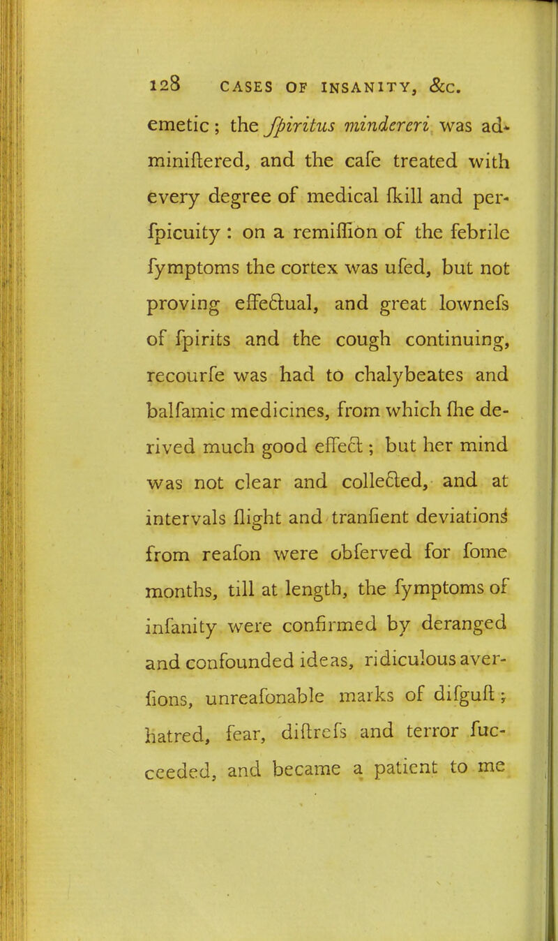 I 128 CASES OF INSANITY, &C. emetic; the fpiritus mindereri was ad* miniftered, and the cafe treated with every degree of medical (kill and per- fpicuity : on a remiffion of the febrile fymptoms the cortex was ufed, but not proving effe&ual, and great lownefs of fpirits and the cough continuing, recourfe was had to chalybeates and balfamic medicines, from which fhe de- rived much good effect; but her mind was not clear and collected, and at intervals flight and tranfient deviation^ from reafon were obferved for fome months, till at length, the fymptoms of infanity were confirmed by deranged and confounded ideas, ridiculous aver- fions, unreafonable marks of difgull ;■ hatred, fear, diflrefs and terror fuc- ceeded, and became a patient to me