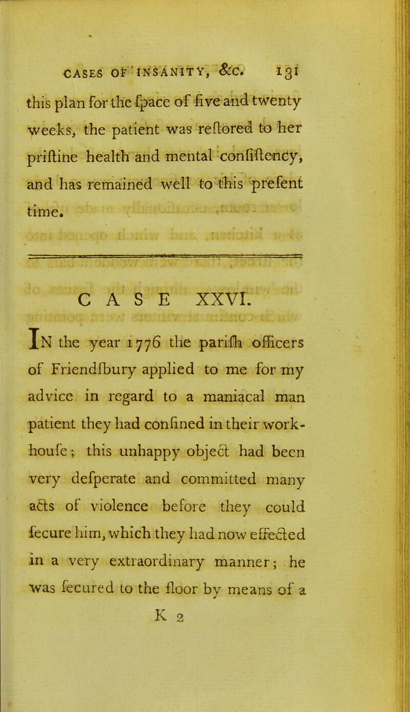 this plan for the fpace of five and twenty weeks, the patient was reftored to her T V priftine health and mental confiftency, and has remained well to this prefent time. CASE XXVI. In the year 1776 the parifh officers of Friendfbury applied to me for my advice in regard to a maniacal man patient they had confined in their work- houfe; this unhappy object had been very defperate and committed many a<5ts of violence before they could fecure him, which they had now effected in a very extraordinary manner; he was feeured to the floor by means of a K 2