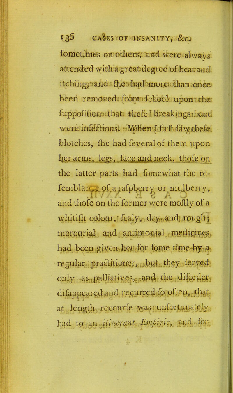 fometitnes on others, and were always attended with a great degree of hcatand itching,)and fhe had more; than once been removed- from- fchoof upon the fuppofition that thefe: breakings:, out were inletdious* Wdien Ifirft fdwthefe: blotches, Hie had feveralof them upon l^er arms, legs, facejagil neck, thofe on the latter parts had fomewhat the re- femblanof a pfpberry or.mulberry, . 11 /. H o A j and thofe on the former were moftly of a whitifh colour/fcaly, dry> and; rough; mercurial and antimonial me dj pines had been given her for fome timely a regular practitioner, ,J?ut they ferved only as palliatives, .and; the diforder difappear-ed and repurred fp often, that at length recourfe was unfortunately had to an itinerant Empiric, and for f