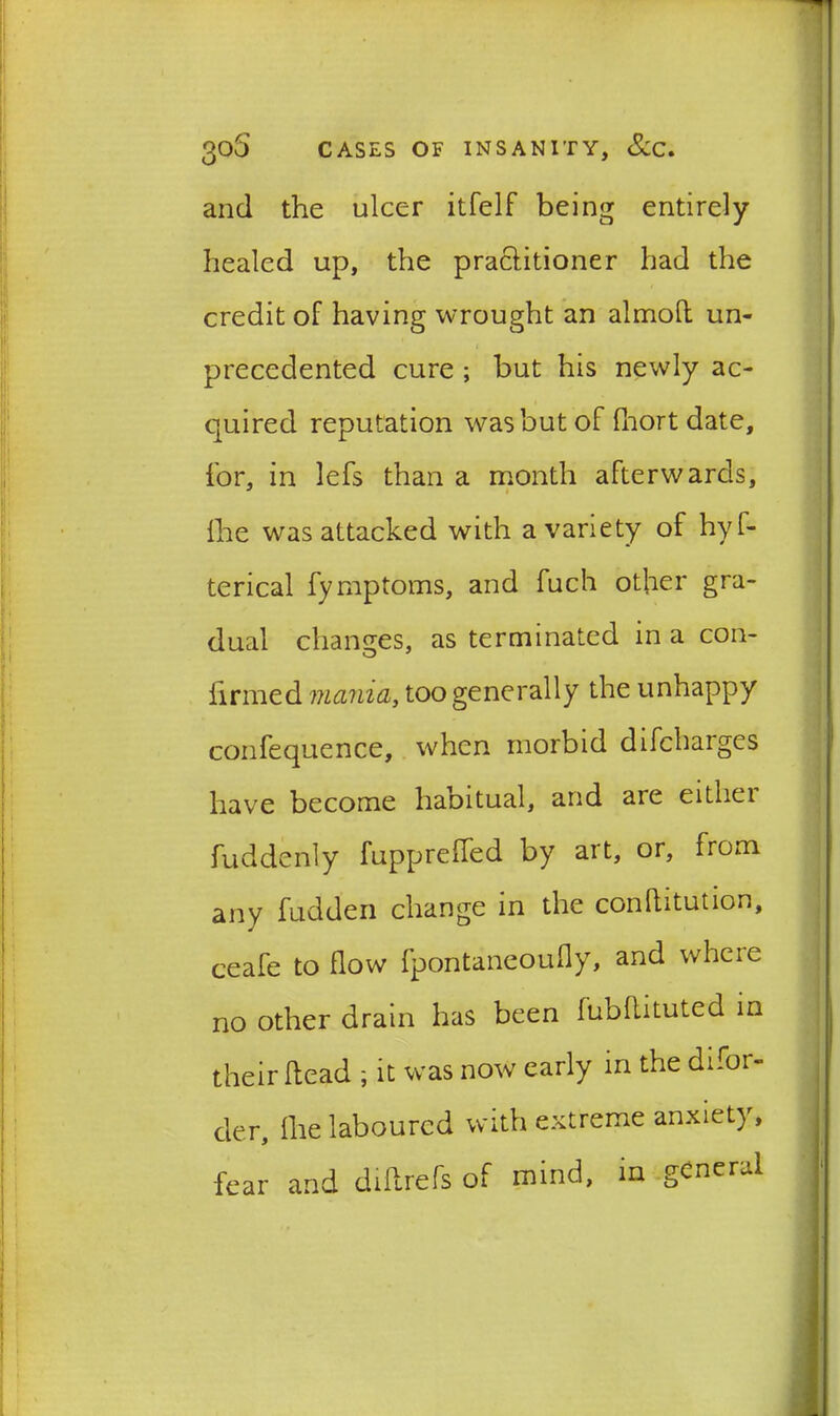 and the ulcer itfelf being entirely- healed up, the praclitioner had the credit of having wrought an almoft un- precedented cure ; but his newly ac- quired reputation was but of fhort date, for, in lefs than a month afterwards, fhe was attacked with a variety of hyf- terical fymptoms, and fuch other gra- dual changes, as terminated in a con- firmed mama, too generally the unhappy confequence, when morbid difcharges have become habitual, and are eitliei fuddenly fuppreffed by art, or, from any fudden change in the conflitution, ceafe to flow fpontaneoufly, and wheie no other drain has been fubflituted in their Head ; it was now early in the difor- der, flie laboured with extreme anxiety, fear and dihrefs of mind, in general