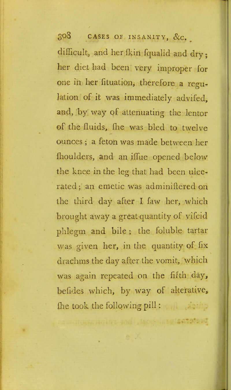 * difficult, and her Ikin fqualid and dry; her diet had been very improper for one in her fituation, therefore a regu- lation of it was immediately advifed, and, by way of attenuating the lentor of the fluids, fhe was bled to twelve ounces ; a feton was made between her fhoulders, and an iffue opened below the knee in the leg that had been ulce- rated ; an emetic was adminiftered on the third day after I faw her, which brought away a great quantity of vifcid phlegm and bile ; the foluble tartar was given her, in the quantity of fix drachms the day after the vomit, which was again repeated on the fifth day, befides which, by way of alterative, fhe took the following pill:
