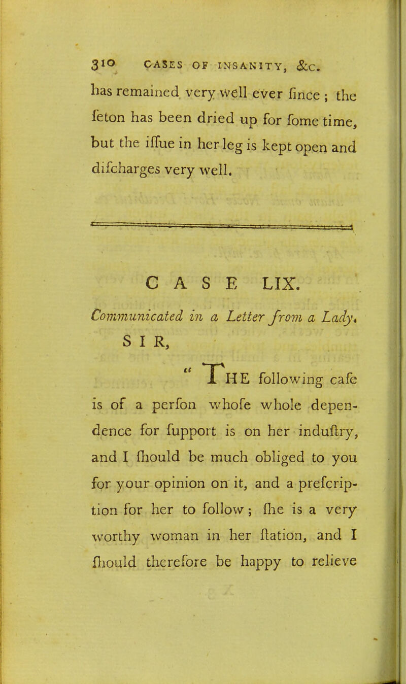 has remained very well ever fmce ; the Teton has been dried up for Tome time, but the iflue in her leg is kept open and difcharges very well. ’ - I ' '-3 CASE LIX. Communicated in a Letter from a Lady, S I R, “ The following cafe is of a perfon whofe whole depen- dence for fupport is on her induflry, and I (liould be much obliged to you for your opinion on it, and a prefcrip- tion for her to follow; {he is a very worthy woman in her flation, and I fhould therefore be happy to relieve