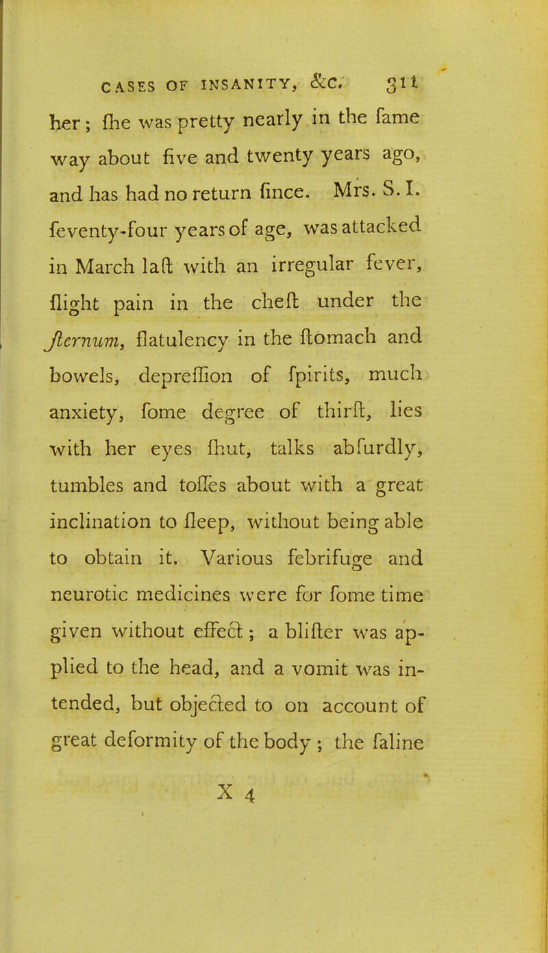 her; flie was pretty nearly in the fame way about five and twenty years ago, and has had no return fince. Mrs. S. I. feventy-four years of age, was attacked in March lad with an irregular fever, flight pain in the ched under the Jlernum, flatulency in the domach and bowels, depreffion of fpirits, much anxiety, fome degree of third, lies with her eyes fhut, talks abfurdly, tumbles and toffes about with a great inclination to fleep, without being able to obtain it. Various febrifuge and neurotic medicines were for fome time given without effect; a blifter was ap- plied to the head, and a vomit was in- tended, but objected to on account of great deformity of the body ; the faline X4