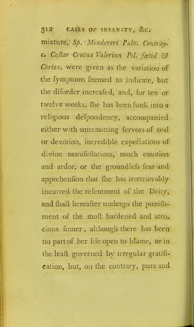 mixture, Sp. Mindereri Pulv. Contray• c. Cajlor Crocus Valerian Pil. foetid & Cortex, were given as the variation of the fymptoms feemed to indicate, but the di(order increafed, and, for ten or twelve weeks, fine has been funk into a religious defpondency, accompanied either with unremitting fervors of zeal or devotion, incredible expectations of divine manifeflations, much emotion and ardor, or the groundlefs fear and apprehenfion that fine has irretrievably incurred the refentment of the Deity, and (hall hereafter undergo the punifh- inent of the mod hardened and atro- cious finner, although there has been no part of her life open to blame, or in the lead governed by irregular gratifi- cation, but, on the contrary, pure and