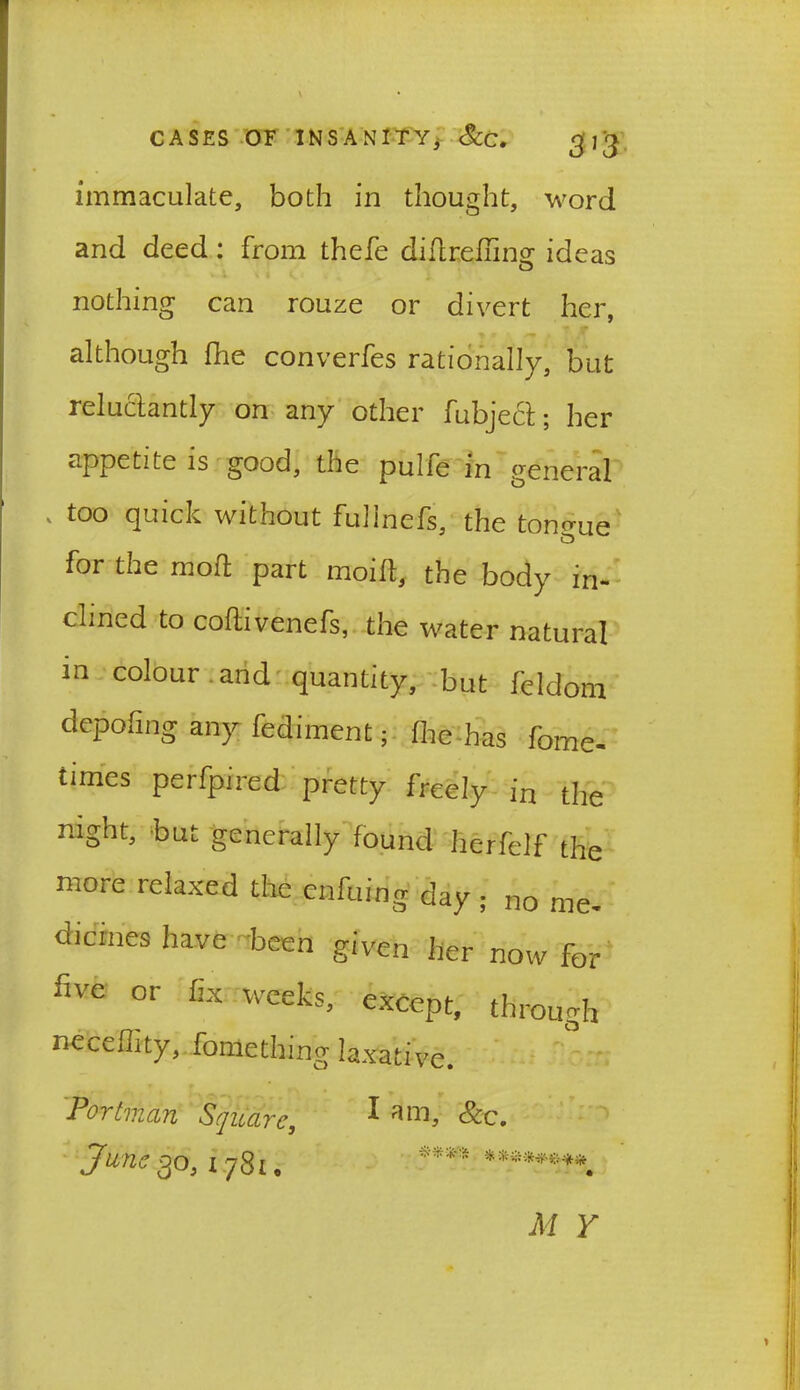 3]'3 immaculate, both in thought, word and deed : from thefe difirefling ideas nothing can rouze or divert her, although fhe converfes rationally, but reluctantly on any other fubjecl; her appetite is good, the puIfe m general ' t0° quick without fullnefs, the tongue for the moll part moift, the body in- clined to coftivenefs, the water natural in colour and quantity, but feldom depofwg any fediment; flie has fome- times perfpired pretty freely in the mght, but generally found herfelf the more relaxed the enfuing day ; no me- dicines have been given her now for five or fix weeks, except, through necellity, fomething laxative. Portman Square, 1 am> &c. Juries,0,1.781, **** ******** M Y