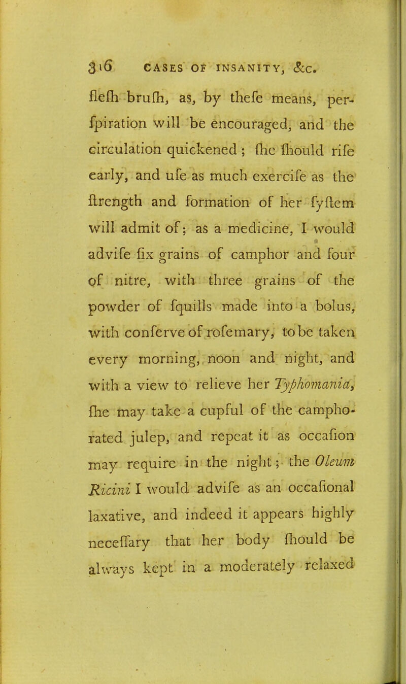flefh brufh, as, by thefe means, per- fpiration will be encouraged, and the circulation quickened ; (he filould rife early, and ufe as much exercife as the flrength and formation of her fyftem will admit of; as a medicine, I would a advife fix grains of camphor and four of nitre, with three grains of the powder of fquills made into a bolus, with conferve of rofemary, to be taken every morning, noon and night, and with a view to relieve her Typhomania, file may take a cupful of the campho- 4 rated julep, and repeat it as occafion may require in the night; the Oleum Ricini I would advife as an occafional laxative, and indeed it appears highly . neceflary that her body fliould be always kept in a moderately relaxed ‘
