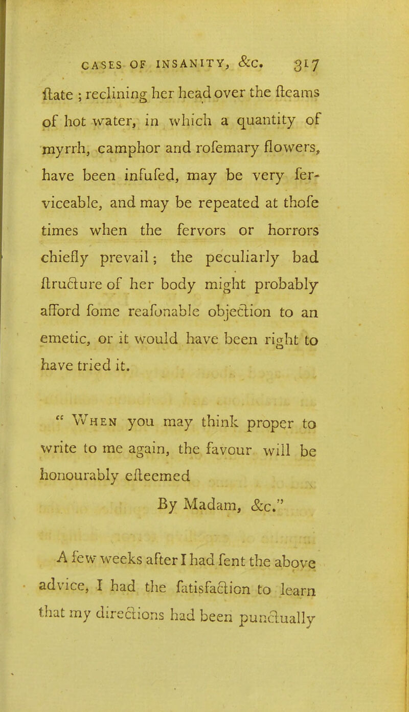Hate ; reclining her head over the fleams of hot water, in which a quantity of myrrh, camphor and rofemary flowers, have been infufed, may be very fer- viceable, and may be repeated at thofe times when the fervors or horrors chiefly prevail; the peculiarly bad ftrufture of her body might probably afford fome reafonable objection to an emetic, or it would have been right to have tried it.  When you may think proper to write to me again, the favour will be honourably efleemed By Madam, &c.” A few weeks after I had fent the above advice, I had the fatisfaclion to learn that my directions had been punctually