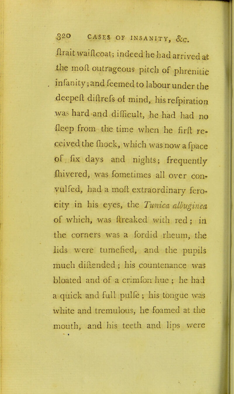 ftrait waiflcoat; indeed he had arrived at the mod outrageous pitch of phrenitic * infanity ;and feemed to labour under the deeped didrefs of mind, his refpiration was hard and difficult, he had had no deep from the time when he fird re- ceived the block, which was now a fpace of bx days and nights; frequently diivered, was fometimes all over con- vulfed, had a mod extraordinary fero- city in his eyes, the Tunica albuginea of which, was dreaked with red ; in the corners was a fordid rheum, the lids were tumefied, and the pupils much diilended ; his countenance was bloated and of a crimfon hue ; he had a quick and full pulfe ; his tongue was white and tremulous, he foamed at the mouth, and his teeth and lips were