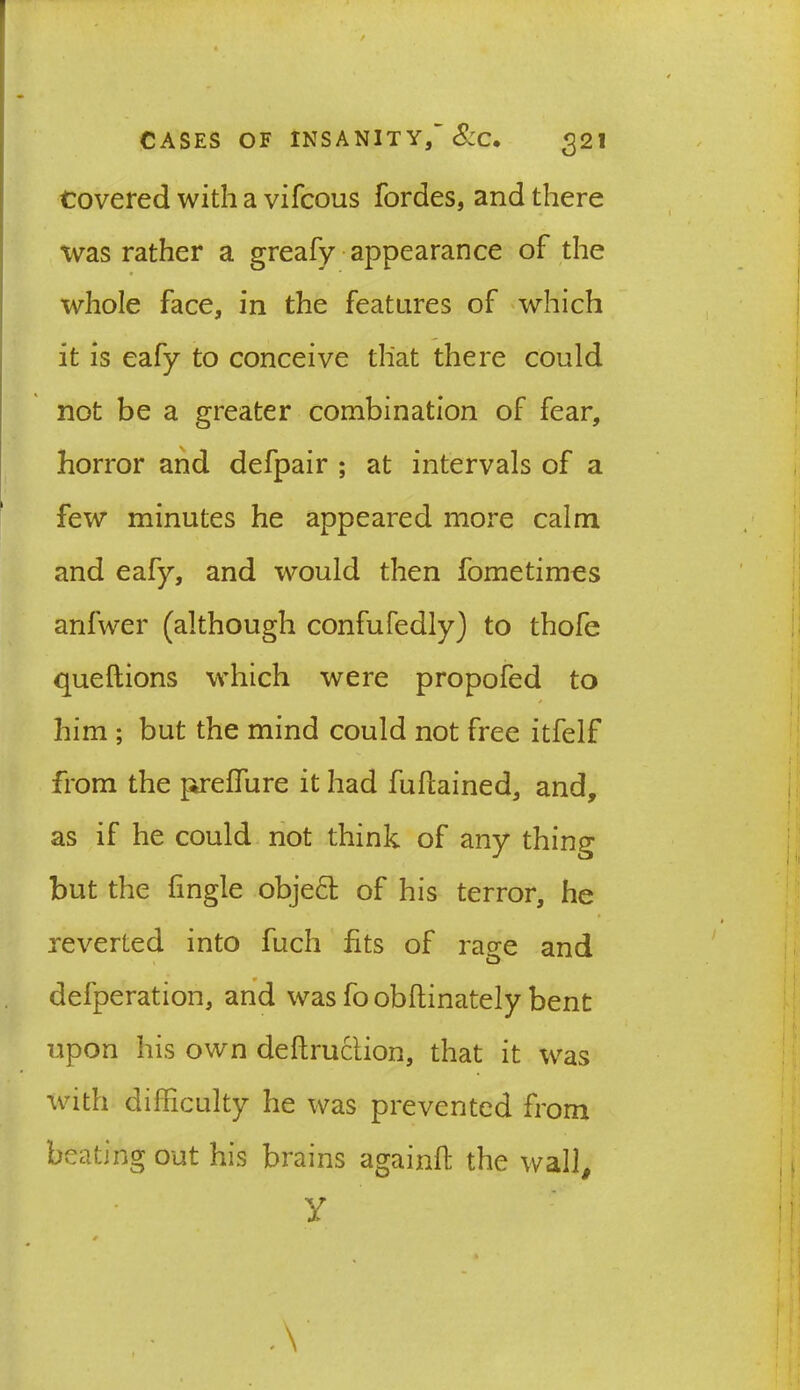 Covered with a vifcous fordes, and there was rather a greafy appearance of the * * whole face, in the features of which it is eafy to conceive that there could not be a greater combination of fear, horror and defpair ; at intervals of a few minutes he appeared more calm and eafy, and would then fometimes anfwer (although confufedly) to thofe queftions which were propofed to him ; but the mind could not free itfelf from the preffure it had fufcained, and, as if he could not think of any thing but the fingle objeft of his terror, he reverted into fuch fits of rage and defperation, and was fo obftinately bent upon his own deftruction, that it was with difficulty he was prevented from beating out his brains againft the wall, y 0 % *