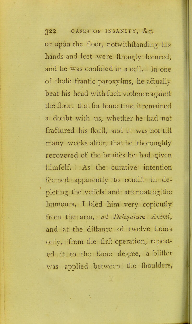 or upon the floor, notwithflanding his hands and feet were flrongly fecured, and he was confined in a cell. In one of thole frantic paroxyfms, he actually beat his head with fuch violence againft o the floor, that for fome time it remained a doubt with us, whether he had not fra&ured his fkull, and it was not till many weeks after, that he thoroughly recovered of the bruifes he had given himfelf. As the curative intention feemed apparently to conhft in de- pleting the velfels and attenuating the humours, I bled him very copioufly from the arm, ad Dcliquium Animi, and at the diflance of twelve hours only, from the firlt operation, repeat- ed it to the fame degree, a blilter was applied between the fhoulclers. i