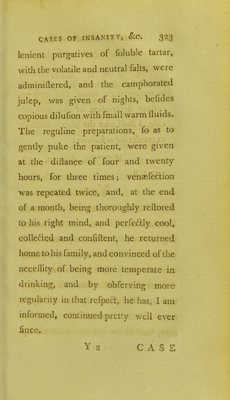 lenient purgatives of foluble tartar, with the volatile and neutral falts, were adminiftered, and the camphorated julep, was given of nights, befides copious dilufion with fmall warm fluids. The reguline preparations, fo as to gently puke the patient, were given at the didance of four and twenty hours, for three times; venaefe£hon was repeated twice, and, at the end of a month, being thoroughly reflored to his right mind, and perfectly cool, colle&ed and confident, he returned home to his family, and convinced of the necedity of being more temperate in drinking, and by obferving more regularity in that refpect, he has, I am informed, continued pretty wTell ever fince.