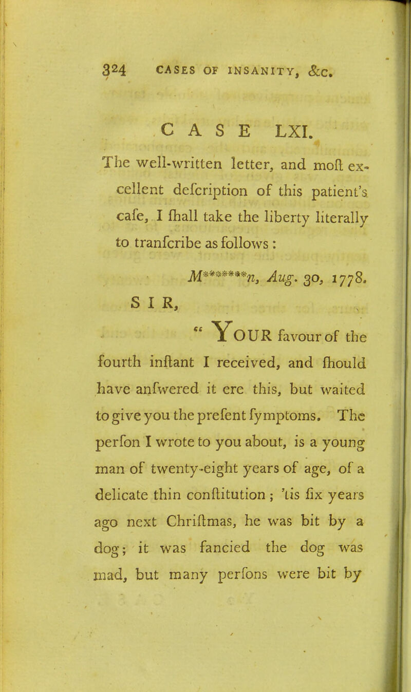 CASE LXI. The well-written letter, and mod ex- cellent defcription of this patient’s, cafe, I (hall take the liberty literally to tranfcribe as follows: Mr*******n9 Aug. 30, 1778. SIR, “ Your favour of the fourth inftant I received, and fhould have anfwered it ere this, but waited to give you the prefent fy mptoms. The perfon I wrote to you about, is a young man of twenty-eight years of age, of a delicate thin conflitution ; ’lis fix years ago next Chriflmas, he was bit by a dog; it was fancied the dog was mad, but many perfons were bit by \