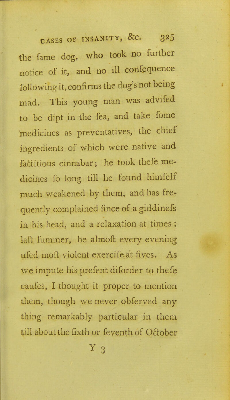 the fame dog, who took no further notice of it, and no ill confluence following it, confirms the dog s not being mad. This young man was advifed to be dipt in the fea, and take fome 'medicines as preventatives, the chief ingredients of which were native and factitious cinnabar; he took thefe me- dicines fo long till he found himfelf much weakened by them, and has fre- quently complained fince of a giddinefs ' * in his head, and a relaxation at times : laft fummer, he almolt every evening ufed molt violent exercife at fives. As we impute his prefent diforder to thefe caufes, I thought it proper to mention them, though we never obferved any thing remarkably particular in them till about the fixth or feventh of October