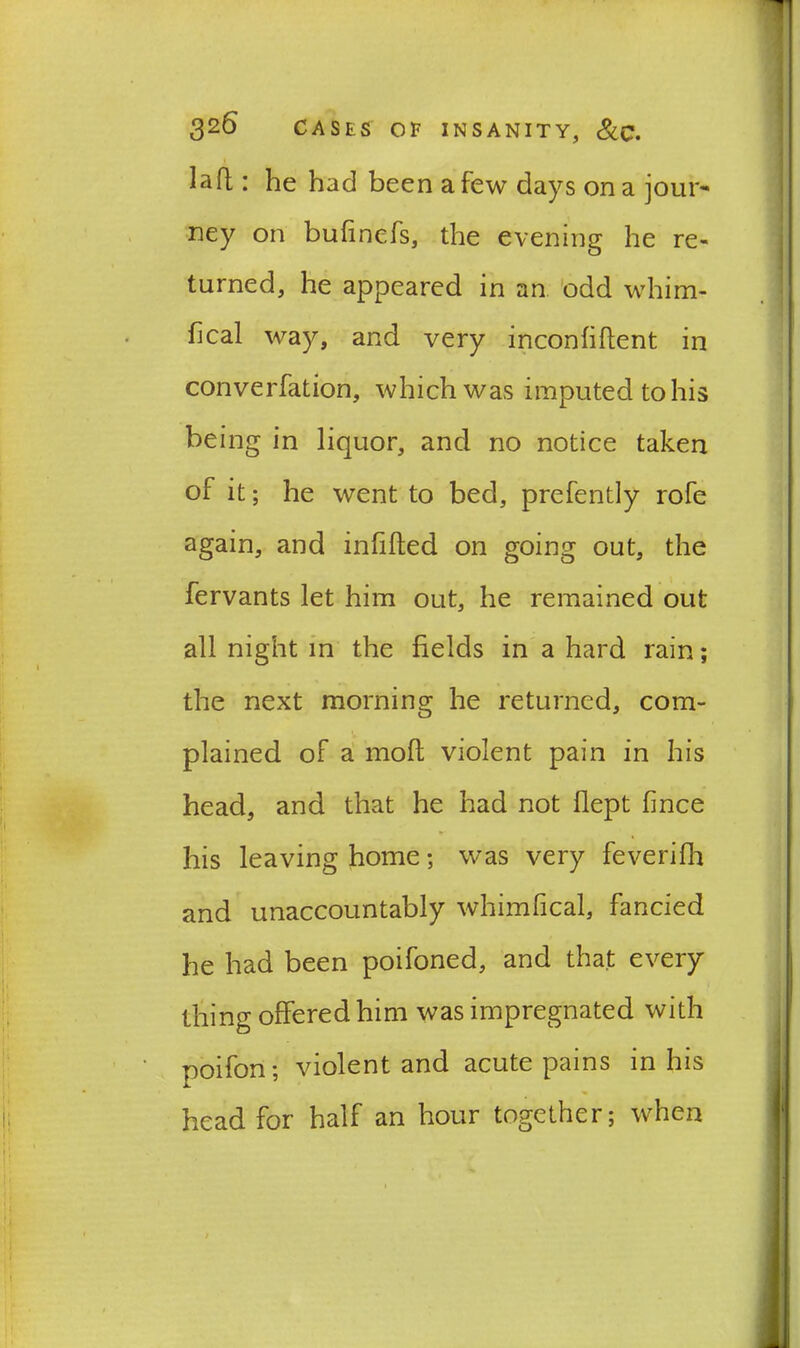 laft: he had been a few days on a jour- ney on bufinefs, the evening he re- turned, he appeared in an odd whim- fical way, and very inconfiflent in converfation, which was imputed to his being in liquor, and no notice taken of it; he went to bed, prefently rofe again, and infilled on going out, the fervants let him out, he remained out all night in the fields in a hard rain; the next morning he returned, com- plained of a mofl violent pain in his head, and that he had not flept fince his leaving home; was very feverifh and unaccountably whimfical, fancied he had been poifoned, and that every thing offered him was impregnated with poifon; violent and acute pains in his head for half an hour together; when