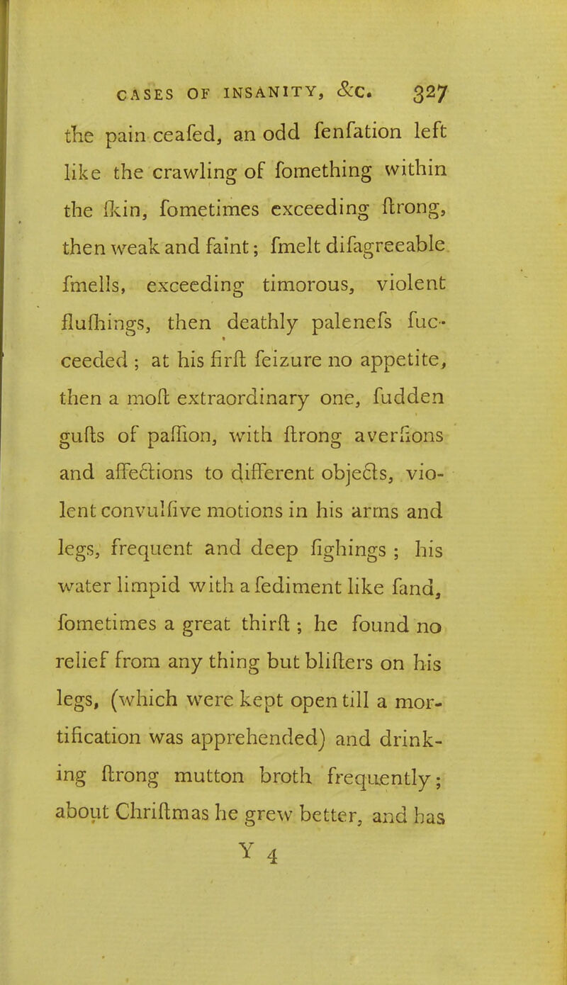 the pain ceafed, an odd fenfation left like the crawling of fomething within the (kin, fometimes exceeding ftrong, then weak and faint; fmelt difagreeable fmells, exceeding timorous, violent flufhings, then deathly palenefs fuc- ceeded ; at his fird feizure no appetite, then a molt extraordinary one, fudden gulls of paffton, with ftrong averlions and affections to different obje&s, vio- lent convulfive motions in his arms and legs, frequent and deep fighings ; his water limpid with afediment like fand, fometimes a great third ; he found no relief from any thing but bliders on his legs, (which were kept open till a mor- tification was apprehended) and drink- ing ftrong mutton broth frequently; about Chriftmas he grew better, and has Y 4