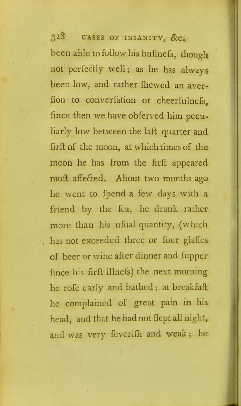 been able to follow his bufinefs, though not perfectly well; as he has always been low, and rather fhewed an aver- fion to converfation or cheerfulnefs, fince then we have obferved him pecu- liarly low between the laft quarter and firltof the moon, at which times of the moon he has from the firft appeared molt affe£led. About two months ago he went to fpend a few days with a friend by the fea, he drank rather more than his ufual quantity, (which v has not exceeded three or four glalfes of beer or wine after dinner and fupper fince his firft illnefs) the next morning he rofe early and bathed ; at breakfaft he complained of great pain in his head, and that he had not flept all night, and was very feverifh and weak; he